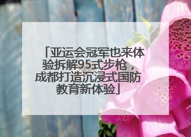亚运会冠军也来体验拆解95式步枪，成都打造沉浸式国防教育新体验