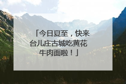 今日夏至，快来台儿庄古城吃黄花牛肉面啦！