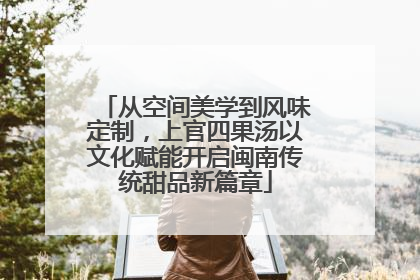 从空间美学到风味定制，上官四果汤以文化赋能开启闽南传统甜品新篇章
