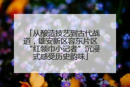从酿造技艺到古代战道，雄安新区容东片区“红领巾小记者”沉浸式感受历史韵味
