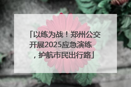 以练为战!郑州公交开展2025应急演练,护航市民出行路