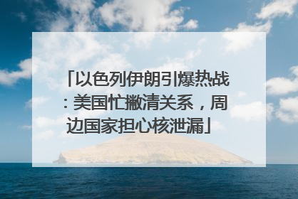 以色列伊朗引爆热战：美国忙撇清关系，周边国家担心核泄漏