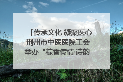 传承文化 凝聚医心 荆州市中医医院工会举办“粽香传情·诗韵端午”系列活动