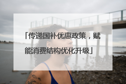 传递国补优惠政策，赋能消费结构优化升级