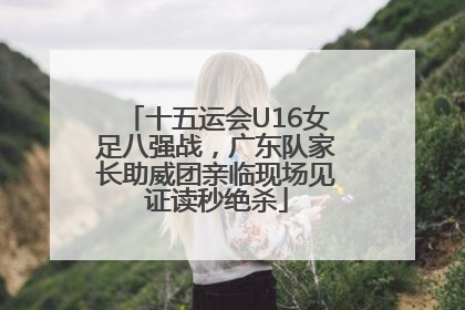 十五运会U16女足八强战，广东队家长助威团亲临现场见证读秒绝杀