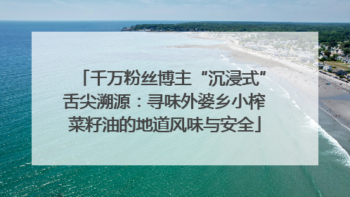 千万粉丝博主“沉浸式”舌尖溯源：寻味外婆乡小榨菜籽油的地道风味与安全