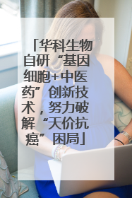 华科生物自研“基因细胞+中医药”创新技术，努力破解“天价抗癌”困局
