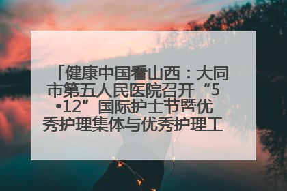 健康中国看山西：大同市第五人民医院召开“5•12”国际护士节暨优秀护理集体与优秀护理工作者表彰大会