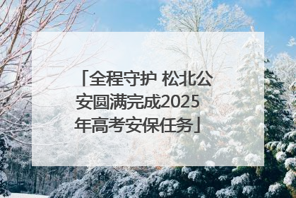 全程守护 松北公安圆满完成2025年高考安保任务