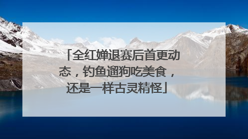 全红婵退赛后首更动态，钓鱼遛狗吃美食，还是一样古灵精怪