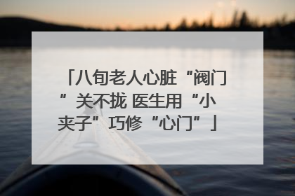 八旬老人心脏“阀门”关不拢 医生用“小夹子”巧修“心门”