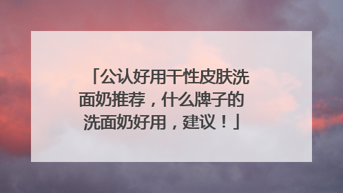 公认好用干性皮肤洗面奶推荐，什么牌子的洗面奶好用，建议！