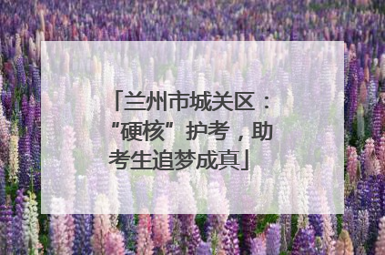 兰州市城关区：“硬核”护考，助考生追梦成真
