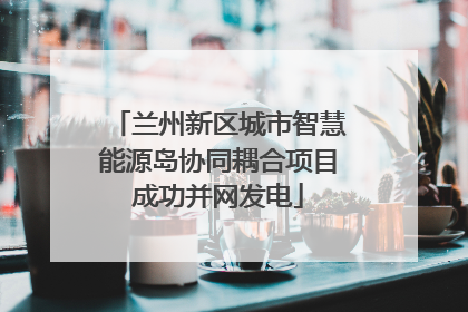 兰州新区城市智慧能源岛协同耦合项目成功并网发电