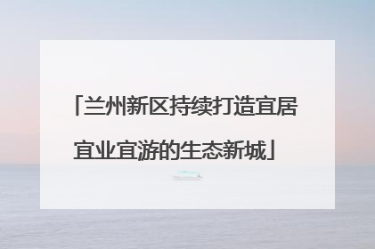 兰州新区持续打造宜居宜业宜游的生态新城