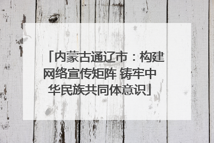 内蒙古通辽市：构建网络宣传矩阵 铸牢中华民族共同体意识