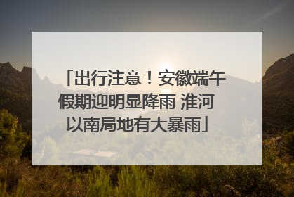 出行注意！安徽端午假期迎明显降雨 淮河以南局地有大暴雨
