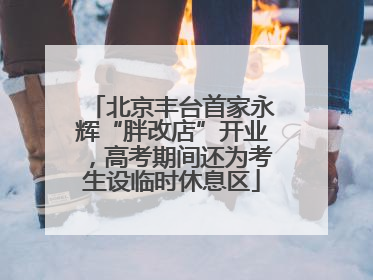 北京丰台首家永辉“胖改店”开业，高考期间还为考生设临时休息区