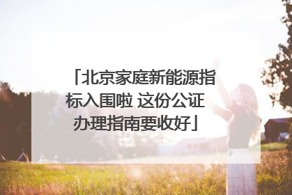 北京家庭新能源指标入围啦 这份公证办理指南要收好