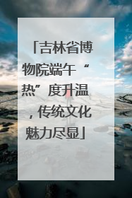 吉林省博物院端午“热”度升温，传统文化魅力尽显