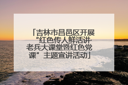 吉林市昌邑区开展“红色传人鲜活讲·老兵大课堂暨红色党课”主题宣讲活动