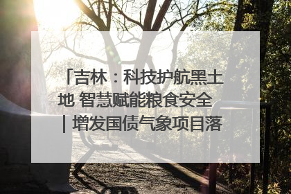 吉林：科技护航黑土地 智慧赋能粮食安全｜增发国债气象项目落地见效系列报道