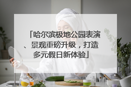 哈尔滨极地公园表演、景观重磅升级，打造多元假日新体验