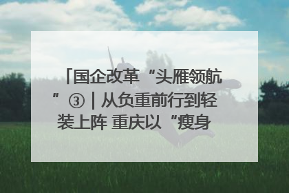 国企改革“头雁领航”③｜从负重前行到轻装上阵 重庆以“瘦身”谋“健体”