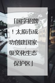 国字招牌！太原市成功创建国家级文化生态保护区