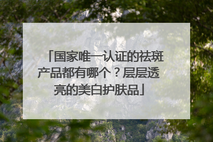 国家唯一认证的祛斑产品都有哪个？层层透亮的美白护肤品