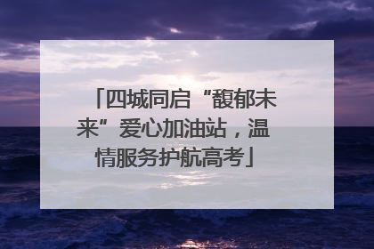 四城同启“馥郁未来”爱心加油站，温情服务护航高考