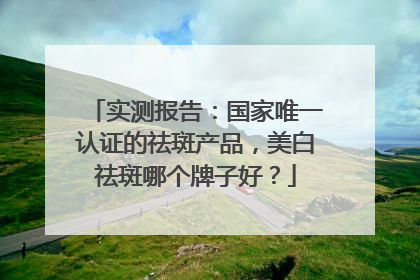 实测报告：国家唯一认证的祛斑产品，美白祛斑哪个牌子好？