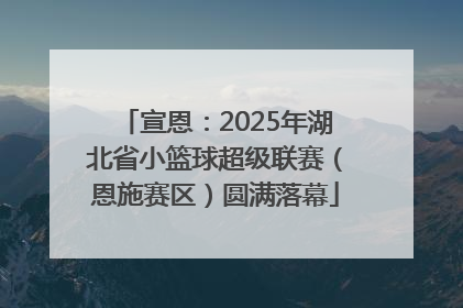 宣恩：2025年湖北省小篮球超级联赛（恩施赛区）圆满落幕