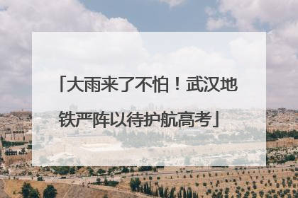 大雨来了不怕！武汉地铁严阵以待护航高考