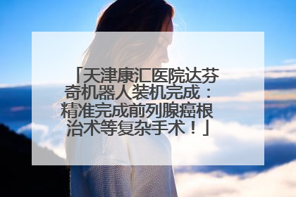 天津康汇医院达芬奇机器人装机完成：精准完成前列腺癌根治术等复杂手术！