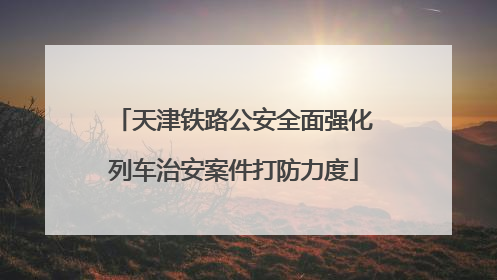 天津铁路公安全面强化列车治安案件打防力度