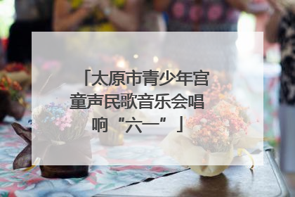 太原市青少年宫童声民歌音乐会唱响“六一”