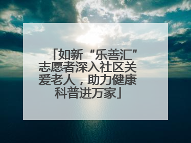 如新“乐善汇”志愿者深入社区关爱老人，助力健康科普进万家