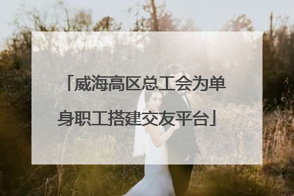 威海高区总工会为单身职工搭建交友平台