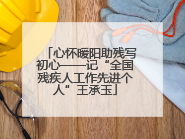 心怀暖阳助残写初心——记“全国残疾人工作先进个人”王承玉