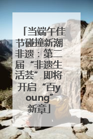 当端午佳节碰撞新潮非遗：第二届“非遗生活荟”即将开启“百young”新章