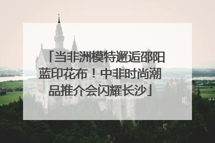 当非洲模特邂逅邵阳蓝印花布！中非时尚潮品推介会闪耀长沙