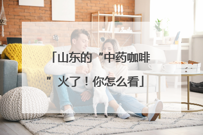 山东的“中药咖啡”火了！你怎么看