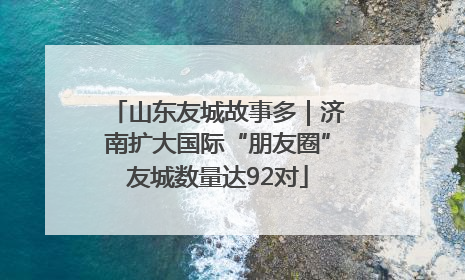 山东友城故事多｜济南扩大国际“朋友圈”友城数量达92对