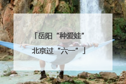 岳阳“种爱娃” 北京过“六一”