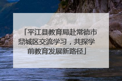 平江县教育局赴常德市鼎城区交流学习，共探学前教育发展新路径
