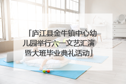 庐江县金牛镇中心幼儿园举行六一文艺汇演暨大班毕业典礼活动