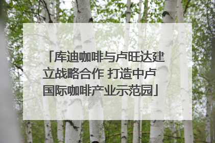 库迪咖啡与卢旺达建立战略合作 打造中卢国际咖啡产业示范园