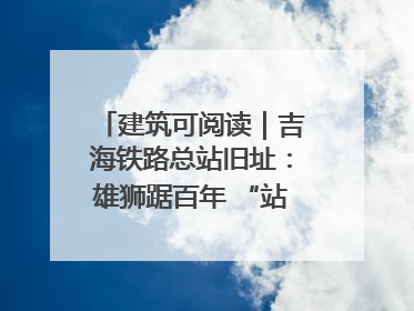建筑可阅读｜吉海铁路总站旧址：雄狮踞百年 “站”写传承史