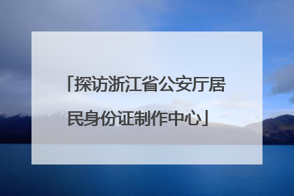 探访浙江省公安厅居民身份证制作中心